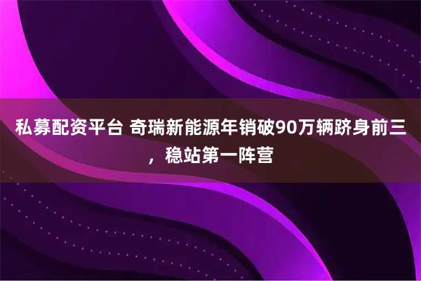 私募配资平台 奇瑞新能源年销破90万辆跻身前三,稳站第一阵营