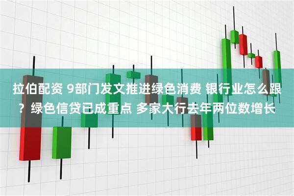 拉伯配资 9部门发文推进绿色消费 银行业怎么跟？绿色信贷已成重点 多家大行去年两位数增长