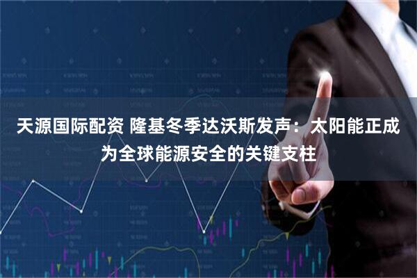 天源国际配资 隆基冬季达沃斯发声：太阳能正成为全球能源安全的关键支柱