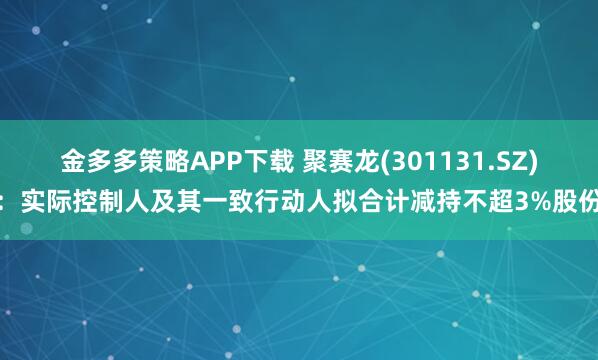 金多多策略APP下载 聚赛龙(301131.SZ)：实际控制人及其一致行动人拟合计减持不超3%股份