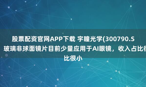 股票配资官网APP下载 宇瞳光学(300790.SZ)：玻璃非球面镜片目前少量应用于AI眼镜，收入占比很小