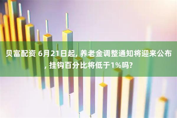 贝富配资 6月21日起, 养老金调整通知将迎来公布, 挂钩百分比将低于1%吗?