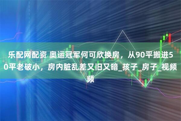 乐配网配资 奥运冠军何可欣换房，从90平搬进50平老破小，房内脏乱差又旧又暗_孩子_房子_视频