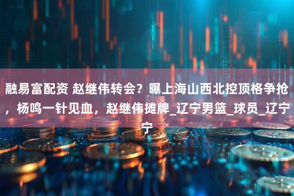 融易富配资 赵继伟转会？曝上海山西北控顶格争抢，杨鸣一针见血，赵继伟摊牌_辽宁男篮_球员_辽宁