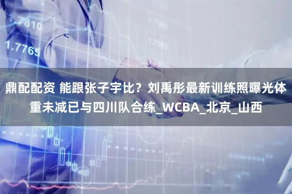 鼎配配资 能跟张子宇比？刘禹彤最新训练照曝光体重未减已与四川队合练_WCBA_北京_山西