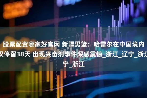 股票配资哪家好官网 新疆男篮：哈雷尔在中国境内仅停留38天 出现兴奋剂事件深感震惊_浙江_辽宁_浙江