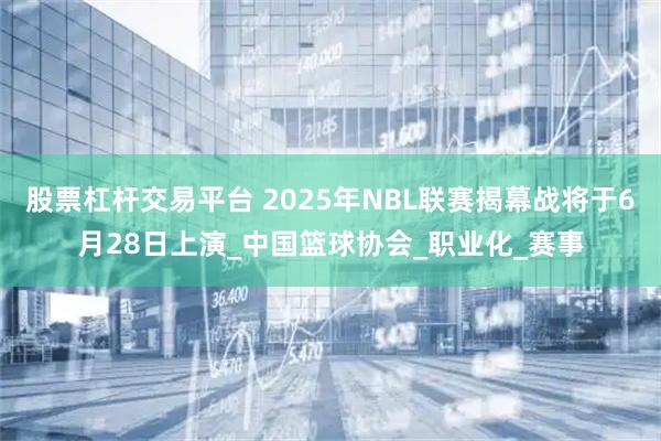 股票杠杆交易平台 2025年NBL联赛揭幕战将于6月28日上演_中国篮球协会_职业化_赛事