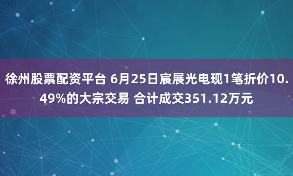 徐州股票配资平台 6月25日宸展光电现1笔折价10.49%的大宗交易 合计成交351.12万元