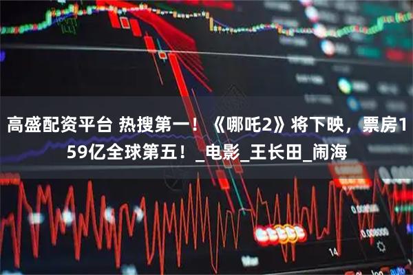 高盛配资平台 热搜第一！《哪吒2》将下映，票房159亿全球第五！_电影_王长田_闹海