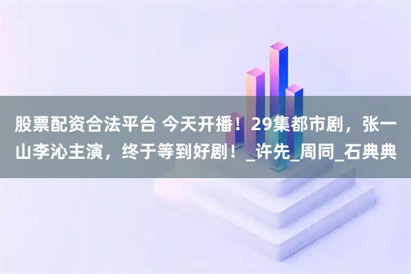 股票配资合法平台 今天开播！29集都市剧，张一山李沁主演，终于等到好剧！_许先_周同_石典典