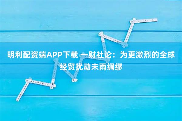 明利配资端APP下载 一财社论：为更激烈的全球经贸扰动未雨绸缪