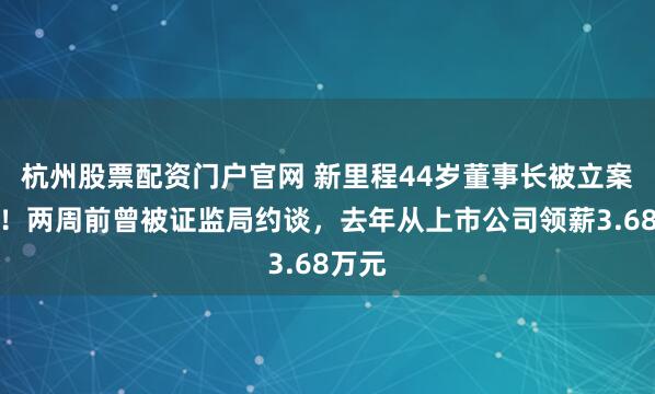 杭州股票配资门户官网 新里程44岁董事长被立案调查！两周前曾被证监局约谈，去年从上市公司领薪3.68万元