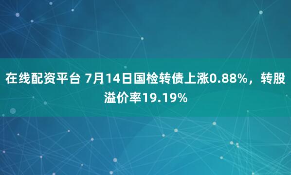 在线配资平台 7月14日国检转债上涨0.88%，转股溢价率19.19%