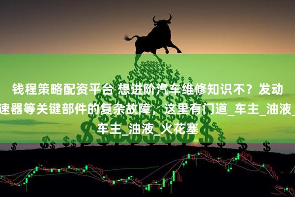 钱程策略配资平台 想进阶汽车维修知识不？发动机、变速器等关键部件的复杂故障，这里有门道_车主_油液_火花塞