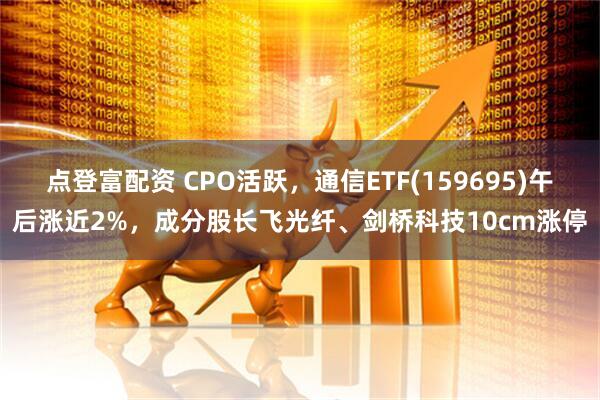 点登富配资 CPO活跃，通信ETF(159695)午后涨近2%，成分股长飞光纤、剑桥科技10cm涨停