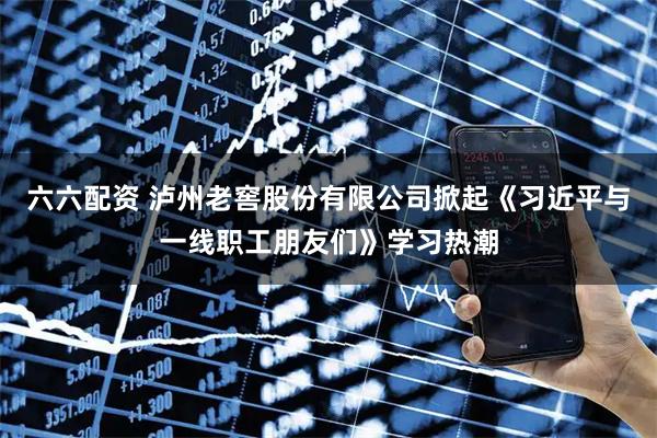 六六配资 泸州老窖股份有限公司掀起《习近平与一线职工朋友们》学习热潮