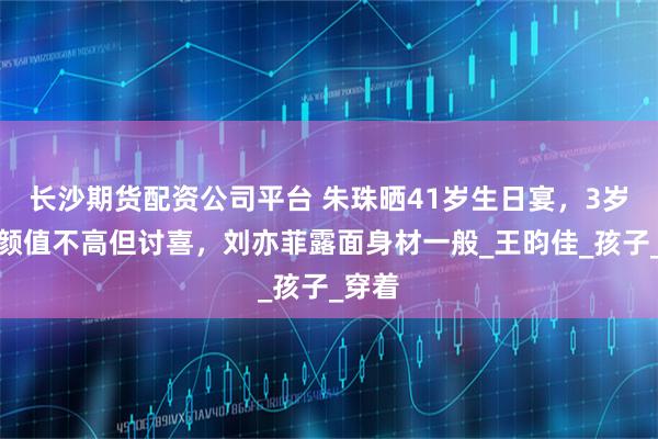 长沙期货配资公司平台 朱珠晒41岁生日宴，3岁女儿颜值不高但讨喜，刘亦菲露面身材一般_王昀佳_孩子_穿着