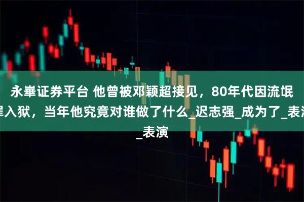 永崋证券平台 他曾被邓颖超接见，80年代因流氓罪入狱，当年他究竟对谁做了什么_迟志强_成为了_表演