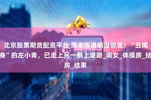 北京股票期货配资平台 原来陈道明没说谎！“丑闻缠身”的左小青，已走上另一条上坡路_闺女_体操房_结果