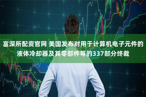 富深所配资官网 美国发布对用于计算机电子元件的液体冷却器及其零部件等的337部分终裁