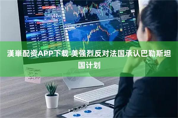 漢崋配资APP下载 美强烈反对法国承认巴勒斯坦国计划