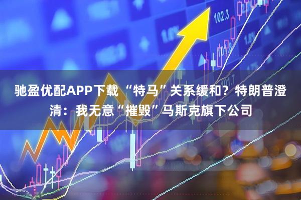 驰盈优配APP下载 “特马”关系缓和？特朗普澄清：我无意“摧毁”马斯克旗下公司