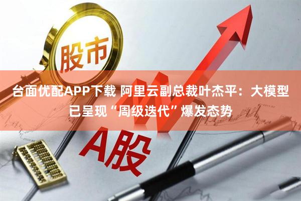 台面优配APP下载 阿里云副总裁叶杰平：大模型已呈现“周级迭代”爆发态势
