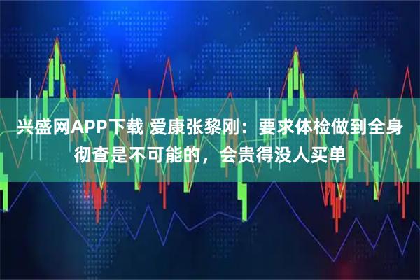 兴盛网APP下载 爱康张黎刚：要求体检做到全身彻查是不可能的，会贵得没人买单