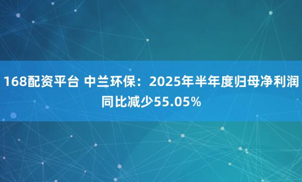 168配资平台 中兰环保：2025年半年度归母净利润同比减少55.05%