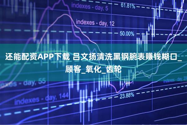 还能配资APP下载 吕文扬清洗黑钢腕表赚钱糊口_顾客_氧化_齿轮