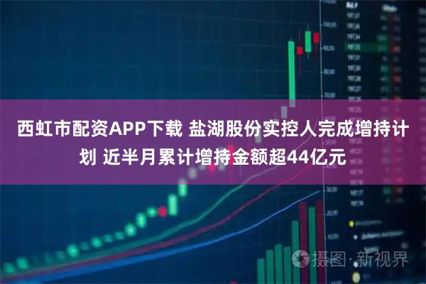 西虹市配资APP下载 盐湖股份实控人完成增持计划 近半月累计增持金额超44亿元