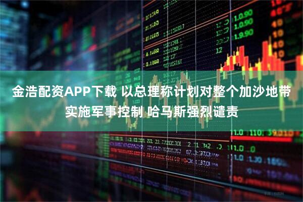 金浩配资APP下载 以总理称计划对整个加沙地带实施军事控制 哈马斯强烈谴责