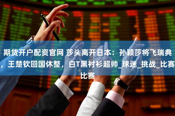 期货开户配资官网 莎头离开日本：孙颖莎将飞瑞典，王楚钦回国休整，白T黑衬衫超帅_球迷_挑战_比赛