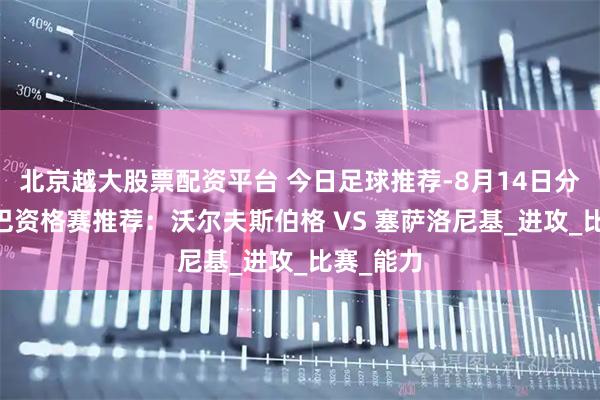 北京越大股票配资平台 今日足球推荐-8月14日分析 欧罗巴资格赛推荐：沃尔夫斯伯格 VS 塞萨洛尼基_进攻_比赛_能力