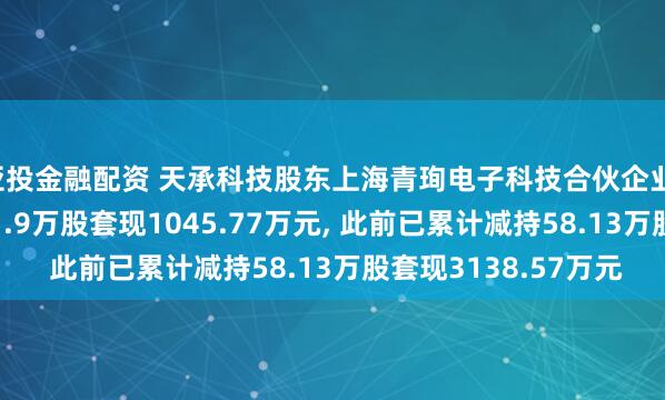 亚投金融配资 天承科技股东上海青珣电子科技合伙企业(有限合伙)拟减持11.9万股套现1045.77万元, 此前已累计减持58.13万股套现3138.57万元
