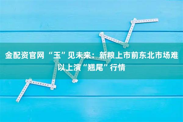 金配资官网 “玉”见未来：新粮上市前东北市场难以上演“翘尾”行情