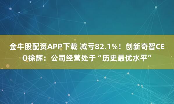 金牛股配资APP下载 减亏82.1%！创新奇智CEO徐辉：公司经营处于“历史最优水平”