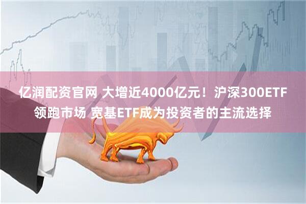 亿润配资官网 大增近4000亿元！沪深300ETF领跑市场 宽基ETF成为投资者的主流选择