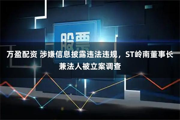 万盈配资 涉嫌信息披露违法违规，ST岭南董事长兼法人被立案调查