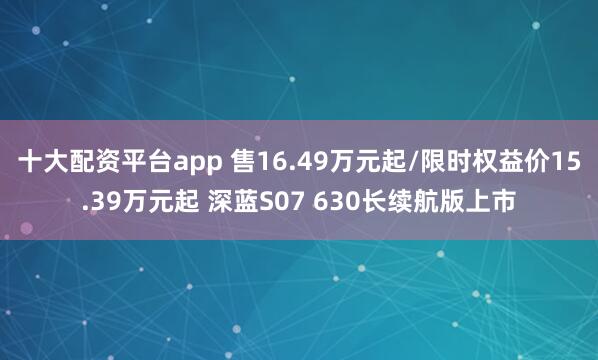 十大配资平台app 售16.49万元起/限时权益价15.39万元起 深蓝S07 630长续航版上市