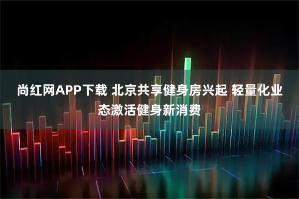尚红网APP下载 北京共享健身房兴起 轻量化业态激活健身新消费